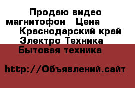 Продаю видео магнитофон › Цена ­ 5 000 - Краснодарский край Электро-Техника » Бытовая техника   